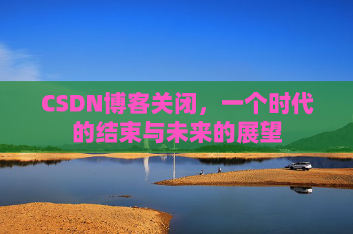 CSDN博客关闭，一个时代的结束与未来的展望